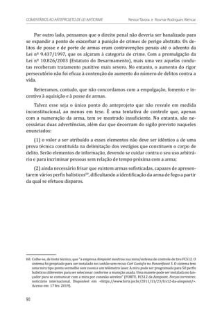 Por outro lado, pensamos que o direito penal não deveria ser banalizado para
se expandir a ponto de exacerbar a punição de crimes de perigo abstrato. Os de-
litos de posse e de porte de armas eram contravenções penais até o advento da
Lei nº 9.437/1997, que os alçaram à categoria de crime. Com a promulgação da
Lei nº 10.826/2003 (Estatuto do Desarmamento), mais uma vez aquelas condu-
tas receberam tratamento punitivo mais severo. No entanto, o aumento do rigor
persecutório não foi eficaz à contenção do aumento do número de delitos contra a
vida.
Reiteramos, contudo, que não concordamos com a empolgação, fomento e in-
centivo à aquisição e à posse de armas.
Talvez esse seja o único ponto do anteprojeto que não resvale em medida
inconstitucional, ao menos em tese. É uma tentativa de controle que, apenas
com a numeração da arma, tem se mostrado insuficiente. No entanto, são ne-
cessárias duas advertências, além das que decorram do sigilo previsto naqueles
enunciados:
(1) o valor a ser atribuído a esses elementos não deve ser idêntico a de uma
prova técnica constituída na delimitação dos vestígios que constituem o corpo de
delito. Serão elementos de informação, devendo se cuidar contra o seu uso arbitrá-
rio e para incriminar pessoas sem relação de tempo próxima com a arma;
(2) ainda necessário frisar que existem armas sofisticadas, capazes de apresen-
tarem vários perfis balísticos60
, dificultando a identificação da arma de fogo a partir
da qual se efetuou disparos.
60.	Colhe-se, de texto técnico, que “a empresa Aimpoint mostrou sua mira/sistema de controle de tiro FCS12. O
sistema foi projetado para ser instalado no canhão sem recuo Carl Gustaf e no Panzerfaust 3. O sistema tem
uma mira tipo ponto vermelho sem zoom e um telêmetro laser. A mira pode ser programada para 50 perfis
balísticos diferentes para ser selecionar conforme a munição usada. Uma manete pode ser instalada no lan-
çador para se comunicar com a mira por conexão wireless” (FORTE. FCS12 da Aimpoint. Forças terrestres:
noticiário internacional. Disponível em: <https://www.forte.jor.br/2011/11/23/fcs12-da-aimpoint/>.
Acesso em: 17 fev. 2019).
90
COMENTÁRIOS AO ANTEPROJETO DE LEI ANTICRIME 	 Nestor Távora e Rosmar Rodrigues Alencar
 
