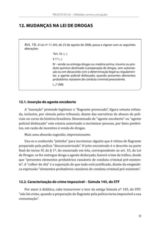 12. MUDANÇAS NA LEI DE DROGAS
Art. 10. A Lei nº 11.343, de 23 de agosto de 2006, passa a vigorar com as seguintes
alterações:
“Art. 33. (...)
§ 1º (...)
IV - vende ou entrega drogas ou matéria-prima, insumo ou pro-
duto químico destinado à preparação de drogas, sem autoriza-
ção ou em desacordo com a determinação legal ou regulamen-
tar, a agente policial disfarçado, quando presentes elementos
probatórios razoáveis de conduta criminal preexistente.
(...)”(NR)
12.1. Inserção do agente encoberto
A “inovação” pretende legitimar o “flagrante provocado”, figura vetusta refuta-
da, inclusive, por súmula pelos tribunais, diante das narrativas de abusos de poli-
ciais no curso da história brasileira. Denominado de “agente encoberto” ou “agente
policial disfarçado” este estaria autorizado a incriminar pessoas, por fatos pretéri-
tos, em razão de incentivo à venda de drogas.
Mais uma absurda sugestão, impressionante.
Usa-se o conhecido “jeitinho” para incriminar alguém que é vítima de flagrante
preparado pela polícia “descaracterizada”. O jeito encontrado é o descrito na parte
final do inciso IV, do § 1º, do enunciado em tela, correspondente ao art. 33, da Lei
de Drogas: se for entregue droga a agente disfarçado, haverá crime de tráfico, desde
que “presentes elementos probatórios razoáveis de conduta criminal pré-existen-
te”. A “colher de chá” é a suposição de que tudo está justificado, diante da enigmáti-
ca expressão “elementos probatórios razoáveis de conduta criminal pré-existente”.
12.2. Caracterização do crime impossível – Súmula 145, do STF
Por amor à didática, cabe transcrever o teor da antiga Súmula nº 145, do STF:
“não há crime, quando a preparação do flagrante pela polícia torna impossível a sua
consumação”.
PROJETO DE LEI – I (Medidas contra a corrupção)
91
 
