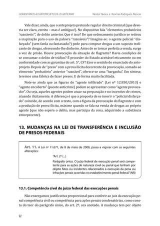 Vale dizer, ainda, que o anteprojeto pretende regular direito criminal (que deve-
ria ser claro, estrito – mas é ambíguo!). No dispositivo fala “elementos probatórios
‘razoáveis’”, de delito anterior. Que é isso? De que ordenamento jurídico se retirou
a inspiração para o uso da palavra “razoáveis”? Imagine-se: o agente policial “dis-
farçado” (sem farda ou fantasiado?) pede para comprar drogas a um suposto trafi-
cante de drogas, oferecendo-lhe dinheiro. Antes de se tornar perfeita a venda, surge
a voz de prisão. Houve provocação da situação de flagrante? Havia condições de
se consumar o delito de tráfico? É proceder do Estado aceitável eticamente ou em
conformidade com as garantias do art. 5°, CF? Esse o sentido do enunciado do ante-
projeto. Depois de “preso” com a prova ilícita decorrente da provocação, somado ao
elemento “probatório” anterior “razoável”, oferece-se uma “barganha”. Em síntese,
teremos uma fábrica de fazer presos. E de forma muito facilitada.
Note-se ainda que as figuras do “agente infiltrado” (Lei nº 12.850/2013) e
“agente encoberto” (pacote anticrime) podem se apresentar como “agente provoca-
dor”. Ou seja, aqueles agentes podem atuar na preparação e no incentivo de crimes,
atuando ilicitamente. A diferença é que a proposta de se inserir o “policial disfarça-
do” coincide, de acordo com o texto, com a figura da provocação do flagrante e com
a produção de prova ilícita, máxime quando se fala na venda de drogas ao próprio
agente (que não espera o delito, mas participa da cena, adquirindo a substância
entorpecente).
13. MUDANÇAS NA LEI DE TRANSFERÊNCIA E INCLUSÃO
DE PRESOS FEDERAIS
Art. 11. A Lei nº 11.671, de 8 de maio de 2008, passa a vigorar com as seguintes
alterações:
“Art. 2º (...)
Parágrafo único. O juízo federal de execução penal será compe-
tente para as ações de natureza cível ou penal que tenham por
objeto fatos ou incidentes relacionados à execução da pena ou
infrações penais ocorridas no estabelecimento penal federal.”(NR)
13.1. Competência cível do juízo federal das execuções penais
Não enxergamos justificativa proporcional para conferir ao juiz da execução pe-
nal competência civil ou competência para ações penais condenatórias, como cons-
ta do teor do parágrafo único, do art. 2º, ora anotado. A mudança tem por objeto
92
COMENTÁRIOS AO ANTEPROJETO DE LEI ANTICRIME 	 Nestor Távora e Rosmar Rodrigues Alencar
 