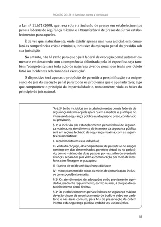 a Lei nº 11.671/2008, que reza sobre a inclusão de presos em estabelecimentos
penais federais de segurança máxima e a transferência de presos de outros estabe-
lecimentos para aqueles.
É de ver que, naturalmente, onde existir apenas uma vara judicial, esta cumu-
lará as competências civis e criminais, inclusive da execução penal do presídio sob
sua jurisdição.
No entanto, não há razão para que o juiz federal de execução penal, automatica-
mente e em desacordo com a competência delimitada pela lei específica, seja tam-
bém “competente para toda ação de natureza cível ou penal que tenha por objeto
fatos ou incidentes relacionados à execução”.
O dispositivo terá apenas o propósito de permitir a personificação e a onipre-
sença do juiz da execução penal para todos os problemas que o apenado tiver, algo
que compromete o princípio da imparcialidade e, notadamente, viola as bases do
princípio do juiz natural.
“Art. 3º Serão incluídos em estabelecimentos penais federais de
segurança máxima aqueles para quem a medida se justifique no
interesse da segurança pública ou do próprio preso, condenado
ou provisório.
§ 1º A inclusão em estabelecimento penal federal de seguran-
ça máxima, no atendimento do interesse da segurança pública,
será em regime fechado de segurança máxima, com as seguin-
tes características:
I - recolhimento em cela individual;
II - visita do cônjuge, do companheiro, de parentes e de amigos
somente em dias determinados, por meio virtual ou no parlató-
rio, com o máximo de duas pessoas por vez, além de eventuais
crianças, separados por vidro e comunicação por meio de inter-
fone, com filmagem e gravações;
III - banho de sol de até duas horas diárias; e
IV - monitoramento de todos os meios de comunicação, inclusi-
ve correspondência escrita.
§ 2º Os atendimentos de advogados serão previamente agen-
dados, mediante requerimento, escrito ou oral, à direção do es-
tabelecimento penal federal.
§ 3º Os estabelecimentos penais federais de segurança máxima
deverão dispor de monitoramento de áudio e vídeo no parla-
tório e nas áreas comuns, para fins de preservação da ordem
interna e da segurança pública, vedado seu uso nas celas.
PROJETO DE LEI – I (Medidas contra a corrupção)
93
 