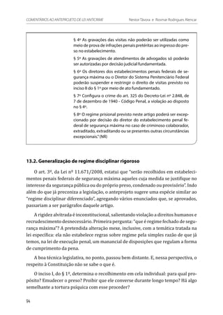 § 4º As gravações das visitas não poderão ser utilizadas como
meio de prova de infrações penais pretéritas ao ingresso do pre-
so no estabelecimento.
§ 5º As gravações de atendimentos de advogados só poderão
ser autorizadas por decisão judicial fundamentada.
§ 6º Os diretores dos estabelecimentos penais federais de se-
gurança máxima ou o Diretor do Sistema Penitenciário Federal
poderão suspender e restringir o direito de visitas previsto no
inciso II do § 1º por meio de ato fundamentado.
§ 7º Configura o crime do art. 325 do Decreto-Lei nº 2.848, de
7 de dezembro de 1940 - Código Penal, a violação ao disposto
no § 4º.
§ 8º O regime prisional previsto neste artigo poderá ser excep-
cionado por decisão do diretor do estabelecimento penal fe-
deral de segurança máxima no caso de criminoso colaborador,
extraditado, extraditando ou se presentes outras circunstâncias
excepcionais.”(NR)
13.2. Generalização de regime disciplinar rigoroso
O art. 3º, da Lei nº 11.671/2008, estatui que “serão recolhidos em estabeleci-
mentos penais federais de segurança máxima aqueles cuja medida se justifique no
interesse da segurança pública ou do próprio preso, condenado ou provisório”. Indo
além do que já preconiza a legislação, o anteprojeto sugere uma espécie similar ao
“regime disciplinar diferenciado”, agregando vários enunciados que, se aprovados,
passariam a ser parágrafos daquele artigo.
A rigidez alvitrada é inconstitucional, salientando violação a direitos humanos e
recrudescimento desnecessário. Primeira pergunta: “que é regime fechado de segu-
rança máxima”? A pretendida alteração mexe, inclusive, com a temática tratada na
lei específica: ela não estabelece regras sobre regime pela simples razão de que já
temos, na lei de execução penal, um manancial de disposições que regulam a forma
de cumprimento da pena.
A boa técnica legislativa, no ponto, passou bem distante. E, nessa perspectiva, o
respeito à Constituição não se sabe o que é.
O inciso I, do § 1º, determina o recolhimento em cela individual: para qual pro-
pósito? Emudecer o preso? Proibir que ele converse durante longo tempo? Há algo
semelhante a tortura psíquica com esse proceder?
94
COMENTÁRIOS AO ANTEPROJETO DE LEI ANTICRIME 	 Nestor Távora e Rosmar Rodrigues Alencar
 