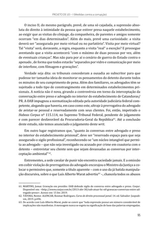 O inciso II, do mesmo parágrafo, prevê, de uma só cajadada, a supressão abso-
luta do direito à intimidade da pessoa que estiver presa naquele estabelecimento,
ao exigir que as visitas do cônjuge, da companheira, de parentes e amigos somente
ocorram “em dias determinados”. Além do mais, prevê uma curiosidade: a visita
deverá ser “assegurada por meio virtual ou no parlatório”. Visita por meio virtual?
Tal “visita” será, doravante, a regra, enquanto a visita “real” a exceção? E prossegue
aventando que a visita acontecerá “com o máximo de duas pessoas por vez, além
de eventuais crianças”. Mas não para por aí o cenário de guerra do Estado contra o
apenado , de forma que todos estarão “separados por vidro e comunicação por meio
de interfone, com filmagem e gravações”.
Verdade seja dita: os tribunais concederam a ousadia ao subscritor para que
pudesse ter tamanha ideia de monitorar os pensamentos do detento durante todos
os minutos de seu cumprimento de pena. Além dos familiares, os advogados têm se
sujeitado a todo tipo de constrangimento em determinados estabelecimentos pri-
sionais. A notícia não é nova, girando a controvérsia em torno da interceptação da
conversação entre preso e advogado no interior do estabelecimento de Catanduvas/
PR. A OAB impugnou a normatização editada pela autoridade judiciária federal com-
petente, alegando que haveria, em caso como este, ultraje à prerrogativa do advogado
de avistar-se pessoal e reservadamente com seus clientes. Foi, então, impetrado o
Habeas Corpus nº 115.114, no Supremo Tribunal Federal, pendente de julgamento
e com parecer desfavorável da Procuradoria-Geral da República61
. Até a conclusão
deste estudo, não temos anunciado o julgamento deste writ.
Em outro lugar registramos que, “quanto às conversas entre advogado e preso
no interior do estabelecimento prisional”, deve ser “reservado espaço para que seja
assegurado o sigilo profissional”, reconhecendo-se “um núcleo intangível que permi-
ta ao advogado – que não seja investigado ou acusado por crime em coautoria com o
detento – entrevistar seu cliente sem que sejam devassadas as conversas por inter-
ceptação ambiental”62
.
Entrementes, a sede cavalar de punir não encontra saciedade jamais. E a omissão
em coibir violação de prerrogativas do advogado encorajou o Ministro da Justiça a co-
locar o permissivo que, somente a título aparente – com o uso da já batida manipula-
ção discursiva, sobre o que Luís Alberto Warat advertiu63
–, chancela todos os abusos
61.	MARTINS, Jomar. Gravação em presídio: OAB defende sigilo de conversa entre advogado e preso. Conjur.
Disponível em: <http://www.conjur.com.br/2013-abr-30/oab-atuar-hc-stf-gravacao-conversas-entre-ad-
vogado-preso>. Acesso em: 15 fev. 2019.
62.	TÁVORA, Nestor. ALENCAR, Rosmar Rodrigues. Curso de direito processual penal. 14. ed. Salvador: Juspodi-
vm, 2019. p.696.
63.	De acordo com Luís Alberto Warat, pode-se convir que “toda expressão possui um número considerável de
implicações não manifestas. A mensagem nunca se esgota na significação de base das palavras empregadas.
PROJETO DE LEI – I (Medidas contra a corrupção)
95
 