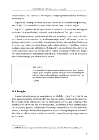 ser qualificadas de “capciosas” se cotejadas com perguntas maldosas formuladas
em audiência.
O poder de restringir direitos é dado ao diretor do estabelecimento prisional, a
teor do § 6º. Trata-se de limitação de liberdade que deve competir ao juiz.
O § 7º traz péssima técnica para tipificar condutas. Os livros de direito penal
explicam a inconveniência da remissão para assimilar um fato típico a outro.
O § 8º traz mais uma previsão inusitada, que é finalizada por cláusula de aber-
tura: “ou se presentes outras circunstâncias excepcionais”, ratificando o caráter in-
quisidor, autoritário, representado pelo aumento de discricionariedade. Trata-se de
previsões que ceifam garantias dos apenados, diante da imprevisibilidade contem-
plada nos enunciados do anteprojeto. O dispositivo intenta transferir ao diretor do
estabelecimento o poder de excepcionar “o regime prisional previsto neste artigo”,
em “caso de criminoso colaborador, extraditado, extraditando”, além da menciona-
da válvula de escape que admite outras causas.
“Art. 10. (...)
§ 1º O período de permanência será de até três anos, renová-
vel por iguais períodos, quando solicitado motivadamente pelo
juízo de origem, observados os requisitos da transferência e se
persistirem os motivos que a determinaram.
(...) (NR)
13.3. Duração
A renovação do tempo de permanência no aludido regime é prevista de ma-
neira vaga, conferindo amplos poderes ao juiz que estiver conduzindo o processo
de execução penal. Entendemos que os permissivos abertos, que tenham por fito
a restrição de liberdade, são inconstitucionais. A liberdade é valor constitucional,
cuja eficácia de garantia fundamental lhe outorga operatividade máxima. Em outros
termos, a limitação da liberdade depende de autorizativo legal expresso e estrito65
.
Não deve ser aberto, como em tela, permitindo renovações por iguais períodos de
até três anos.
65.	ALENCAR, Rosmar Rodrigues. Teoria da nulidade no processo penal. São Paulo: Noeses, 2016. p.626.
PROJETO DE LEI – I (Medidas contra a corrupção)
97
 
