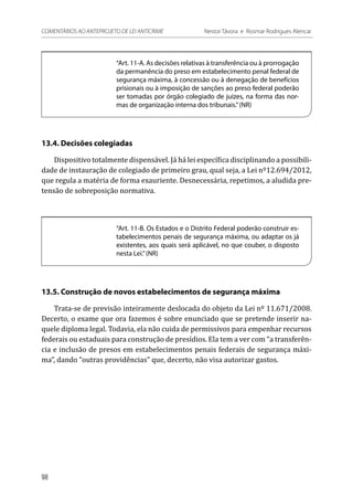 “Art. 11-A. As decisões relativas à transferência ou à prorrogação
da permanência do preso em estabelecimento penal federal de
segurança máxima, à concessão ou à denegação de benefícios
prisionais ou à imposição de sanções ao preso federal poderão
ser tomadas por órgão colegiado de juízes, na forma das nor-
mas de organização interna dos tribunais.”(NR)
13.4. Decisões colegiadas
Dispositivo totalmente dispensável. Já há lei específica disciplinando a possibili-
dade de instauração de colegiado de primeiro grau, qual seja, a Lei nº12.694/2012,
que regula a matéria de forma exauriente. Desnecessária, repetimos, a aludida pre-
tensão de sobreposição normativa.
“Art. 11-B. Os Estados e o Distrito Federal poderão construir es-
tabelecimentos penais de segurança máxima, ou adaptar os já
existentes, aos quais será aplicável, no que couber, o disposto
nesta Lei.”(NR)
13.5. Construção de novos estabelecimentos de segurança máxima
Trata-se de previsão inteiramente deslocada do objeto da Lei nº 11.671/2008.
Decerto, o exame que ora fazemos é sobre enunciado que se pretende inserir na-
quele diploma legal. Todavia, ela não cuida de permissivos para empenhar recursos
federais ou estaduais para construção de presídios. Ela tem a ver com “a transferên-
cia e inclusão de presos em estabelecimentos penais federais de segurança máxi-
ma”, dando “outras providências” que, decerto, não visa autorizar gastos.
98
COMENTÁRIOS AO ANTEPROJETO DE LEI ANTICRIME 	 Nestor Távora e Rosmar Rodrigues Alencar
 