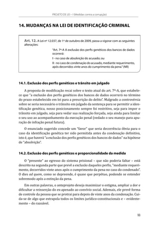 14. MUDANÇAS NA LEI DE IDENTIFICAÇÃO CRIMINAL
Art. 12. A Lei nº 12.037, de 1º de outubro de 2009, passa a vigorar com as seguintes
alterações:
“Art. 7º-A A exclusão dos perfis genéticos dos bancos de dados
ocorrerá:
I - no caso de absolvição do acusado; ou
II - no caso de condenação do acusado, mediante requerimento,
após decorridos vinte anos do cumprimento da pena.”(NR)
14.1. Exclusão dos perfis genéticos e trânsito em julgado
A proposta de modificação recai sobre o texto atual do art. 7º-A, que estabele-
ce que “a exclusão dos perfis genéticos dos bancos de dados ocorrerá no término
do prazo estabelecido em lei para a prescrição do delito”. Malgrado a controvérsia
sobre se seria necessário o trânsito em julgado da sentença para se permitir a iden-
tificação genética, nosso posicionamento sempre foi restritivo, seja para impor o
trânsito em julgado, seja para vedar sua realização forçada, seja ainda para limitar
o seu uso ao acompanhamento da execução penal (vedado o seu manejo para apu-
ração de infração penal futura).
O enunciado sugerido concede um “favor” que seria decorrência óbvia para o
caso da identificação genética ter sido permitida antes da condenação definitiva,
isto é, que haverá “a exclusão dos perfis genéticos dos bancos de dados” na hipótese
de “absolvição”.
14.2. Exclusão dos perfis genéticos e proporcionalidade da medida
O “presente” ao egresso do sistema prisional – que não poderia faltar – está
descrito na segunda parte que prevê a exclusão daqueles perfis, “mediante requeri-
mento, decorridos vinte anos após o cumprimento da pena no caso do condenado”.
O dies ad quem, como se depreende, é quase que perpétuo, podendo se estender
sobremodo após a extinção da pena.
Em outras palavras, o anteprojeto deseja maximizar o estigma, ampliar a dor e
dificultar a reinserção do ex-apenado ao convívio social. Ademais, ele prevê forma
de controle da pessoa que se protrai para depois de vinte anos da condenação. Cui-
da-se de algo que extrapola todos os limites jurídico-constitucionais e – evidente-
mente – do razoável.
PROJETO DE LEI – I (Medidas contra a corrupção)
99
 