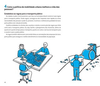 10
4Como a política de mobilidade urbana melhora a vida das
pessoas?
Estabelece as regras para o transporte público
As cidades mudam continuamente e, por isso, os municípios devem construir suas regras
para o transporte público. Tendo regras, consegue-se dar respostas mais rápidas às novas
necessidades das pessoas e pode-se, portanto, incentivar a melhoria da qualidade do trans-
porte público com redução de tarifas.
A política estabelece os direitos dos usuários e orienta a construção das regras que dirão
como será o transporte público. Ou seja, facilita o planejamento dos itinerários, deﬁne de
quanto em quanto tempo passa o transporte, quanto vai custar o serviço do transporte para
o usuário e para o poder público.
Asregrastambémdeterminamcomoserãofeitasascontrataçõesdasempresasdetrans-
porte público para assegurar o melhor atendimento às necessidades da população
 