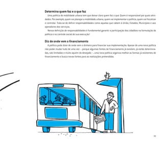 11
Determina quem faz e o que faz
Uma política de mobilidade urbana tem que deixar claro quem faz o que. Quem é responsável por quais ativi-
dades. Por exemplo, quem vai planejar a mobilidade urbana, quem vai implementar a política, quem vai ﬁscalizar
e controlar. Trata-se de deﬁnir responsabilidades como aquelas que cabem à União, Estados, Municípios e aos
operadores dos serviços.
Nessa deﬁnição de responsabilidades é fundamental garantir a participação dos cidadãos na formulação da
política e no controle social de sua execução!
Diz de onde vem o ﬁnanciamento
A política pode dizer de onde vem o dinheiro para ﬁnanciar sua implementação. Apesar de uma nova política
não poder mudar tudo de uma vez – porque algumas fontes de ﬁnanciamento já existem, já estão determina-
das, são limitadas e muito aquém do desejado –, uma nova política organiza melhor as formas já existentes de
ﬁnanciamento e busca novas fontes para as realizações pretendidas.
 