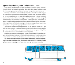 12
Aponta que subsídios podem ser concedidos e como
Muitas pessoas têm desconto ou gratuidade nos serviços de transporte coletivo. Entretanto,
como os serviços são custeados apenas pelas tarifas pagas pelos usuários, na prática, esses
benefíciossãopagospeloconjuntodosusuários,muitasvezespenalizandoosmaispobres.
Paraentendermosmelhororaciocínio,bastapensaremumasituaçãocomoadeumgrupo
dequatroamigosquevãoviajarnocarrodeumdelesedecidemdividiroscustosdagasolina:
se um deles não paga sua parte, a despesa com a gasolina continua a mesma, e o que vai
acontecer é que cada um dos outros três pagará uma parte do que o outro deixou de pagar. O
mesmo acontece com os serviços de transporte. Os custos continuam os mesmos, mas se
algunsﬁcamsempagarumaparte,outrosacabarãopagandomaisparacobriroscustostotais.
Assim,apolíticademobilidadeurbanadevegarantirosdescontosegratuidadesdatarifapara
quem precisa e dizer quem deve pagar por elas, com transparência.
Ao estudarmos os subsídios existentes, notamos que não está claro de onde vem e para
ondevãoessesrecursos.Eoqueépior,nãosabemosquantonós,cidadãos,estamospagando
paraqueessessubsídiospossamserconcedidos.Apropostadeanteprojetodeleidepolítica
de mobilidade urbana quer colocar em discussão essas questões.
Umapolíticademobilidadeurbanapodedizerquaisasatividadesqueserãosubsidiadas,mas,
para isso, deve deixar bem claros os critérios estabelecidos para dizer de onde vem e para onde
vãoosrecursosdesubsídios.Pois,aﬁnal,essesrecursossaemtodosdobolsodocidadão!
Masatenção!Nahoradereivindicarumagratuidadeouumdescontonatarifaparaumdetermi-
nadogruposocial,lembre-sedeproporquemvaipagarporele,docontrário,ocustoserárateado
pelosoutrosusuáriosquepagamatarifa,aumentandoopreçodapassagemparatodos.
 