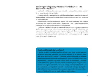 13
Opoderpúblicopodedarbenefícios?
É possível que sejam concedidos benefícios tarifários a uma classe social ou segmento
de usuários, desde que ﬁnanciados com recursos deﬁnidos em lei especíﬁca. Quem
deve decidir para quem vai o subsídio é a população do município, através da Câmara de
Vereadores.Paratomaressadecisão,énecessárioqueapopulaçãoconheçaqualéovalor
desse benefício e como será pago. Esses cálculos devem ser apresentados à sociedade
quedeverádecidirseapóiaounãoacriaçãodessebenefício.Éprecisoassegurarquehá
recursos para pagar esse benefício, para que ele não seja interrompido depois, isto é, se
ele é sustentável. A participação da sociedade é uma forma de evitar que algum político
dêbenefícios,emtrocadevotos,benefíciosessescomosquaisnãopodemosarcar.Como
estaráemlei,obenefíciodeveservotadonaCâmaradosVereadores.
Contribui para integrar as políticas de mobilidade urbana e de
desenvolvimento urbano
A política de mobilidade urbana deve estar articulada a outras políticas públicas que inter-
ferem na qualidade de vida nas cidades.
É importante lembrar que a política de mobilidade urbana é parte da política de desenvol-
vimento urbano. Não é possível pensar a cidade, o desenvolvimento urbano, sem pensarmos
na mobilidade urbana.
Não faz sentido construir novos bairros longe de tudo, longe do emprego, sem comércio
local, ou seja, que isolem o cidadão, tanto o pobre quanto o rico, e que acabam exigindo a
construção de novas ruas e avenidas e mais deslocamentos.
Apolíticademobilidadeurbanadevetambémestararticuladacomaspolíticasambientais.
Não faz sentido, por exemplo, propor um sistema de transporte que gasta muita energia, que
polui, e esperar que as políticas ambientais trabalhem depois para diminuir o impacto sobre
o meio ambiente. Uma boa política de mobilidade urbana estimula a economia de energia e
meios de transporte não poluentes.
 