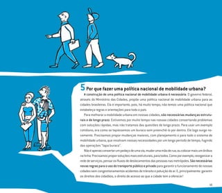 15
5Por que fazer uma política nacional de mobilidade urbana?
A construção de uma política nacional de mobilidade urbana é necessária. O governo federal,
através do Ministério das Cidades, propõe uma política nacional de mobilidade urbana para as
cidades brasileiras. Ela é importante, pois, há muito tempo, não temos uma política nacional que
estabeleça regras e orientações para todo o país.
Para melhorar a mobilidade urbana em nossas cidades, são necessárias mudanças estrutu-
rais e de longo prazo. Estivemos por muito tempo nas nossas cidades consertando problemas
com soluções rápidas, mas não tratamos das questões de longo prazo. Para usar um exemplo
cotidiano, era como se tapássemos um buraco sem preenchê-lo por dentro. Ele logo surge no-
vamente. Precisamos propor mudanças maiores, com planejamento e para todo o sistema de
mobilidade urbana, que resolvam nossas necessidades por um longo período de tempo, fugindo
das operações “tapa buraco”.
Nãoéapenasconsertarumpedaçodeumavia,mudarumamãoderua,oucolocarmaisumônibus
nalinha.Precisamosproporsoluçõesmaisestruturais,paratodos.Comoporexemplo,reorganizara
rededeserviços,pensarosﬂuxosdedeslocamentosdaspessoasnasmetrópoles.Sãonecessárias
novasregrasparaousodotransportepúblicoeprivadoparagarantirofuncionamentodenossas
cidadessemcongestionamentosacidentesdetrânsitoepoluiçãodoar.E,principalmente:garantir
os direitos dos cidadãos, o direito de acesso ao que a cidade tem a oferecer!
 
