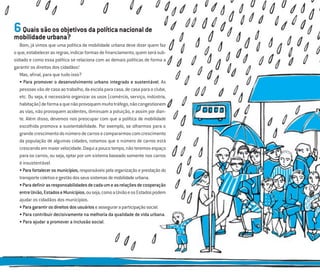 6Quaissãoosobjetivosdapolíticanacionalde
mobilidadeurbana?
Bom, já vimos que uma política de mobilidade urbana deve dizer quem faz
oque,estabelecerasregras,indicarformasdeﬁnanciamento,quemserásub-
sidiado e como essa política se relaciona com as demais políticas de forma a
garantir os direitos dos cidadãos!
Mas, aﬁnal, para que tudo isso?
• Para promover o desenvolvimento urbano integrado e sustentável. As
pessoas vão de casa ao trabalho, da escola para casa, de casa para o clube,
etc. Ou seja, é necessário organizar os usos (comércio, serviço, indústria,
habitação)deformaaquenãoprovoquemmuitotráfego,nãocongestionem
as vias, não provoquem acidentes, diminuam a poluição, e assim por dian-
te. Além disso, devemos nos preocupar com que a política de mobilidade
escolhida promova a sustentabilidade. Por exemplo, se olharmos para o
grandecrescimentodonúmerodecarrosecompararmoscomcrescimento
da população de algumas cidades, notamos que o número de carros está
crescendo em maior velocidade. Daqui a pouco tempo, não teremos espaço
para os carros, ou seja, optar por um sistema baseado somente nos carros
é insustentável.
• Para fortalecer os municípios, responsáveis pela organização e prestação do
transportecoletivoegestãodosseussistemasdemobilidadeurbana.
•Paradeﬁnirasresponsabilidadesdecadaumeasrelaçõesdecooperação
entreUnião,EstadoseMunicípios,ouseja,comoaUniãoeosEstadospodem
ajudar os cidadãos dos municípios.
•Paragarantirosdireitosdosusuárioseasseguraraparticipaçãosocial.
• Para contribuir decisivamente na melhoria da qualidade de vida urbana.
• Para ajudar a promover a inclusão social.
 