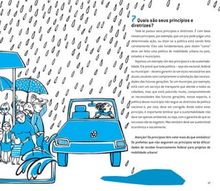 17
7Quais são seus princípios e
diretrizes?
Toda lei possui seus princípios e diretrizes. É com base
nessesprincípios,porexemplo,queumjuizpodejulgaruma
determinada ação, ou dizer se a política está sendo feita
corretamente. Eles são fundamentais, pois dizem “como”
deve ser feita uma política de mobilidade urbana no país,
estados e municípios.
Vejamosumexemplo.Umdosprincípioséodasustentabi-
lidade.Eleprevêquetodapolítica–sejaelanacional,federal
oumunicipal–deverágarantirosserviçosnecessáriosaos
atuaisusuáriossemcomprometerasatisfaçãodasnecessi-
dadesdasfuturasgerações.Seummunicípio,porexemplo,
está com um serviço de transporte que atende a todos os
cidadãos, mas que está poluindo muito, comprometendo
as necessidades das futuras gerações, nesse aspecto, a
política desse município não segue as diretrizes da política
nacional e, por isso, deve ser corrigida. Ainda sobre esse
princípio, é importante lembrar que a sustentabilidade não
deveserapenasambiental,ouseja,comagarantiadequeos
recursosnãoseesgotem.Mastambémdevesersustentável
econômica e socialmente.
Atenção!Osprincípiostêmvalormaisdoquesimbólico!
Os prefeitos que não seguirem os princípios terão diﬁcul-
dades de receber ﬁnanciamento federal para projetos de
mobilidade urbana!
 