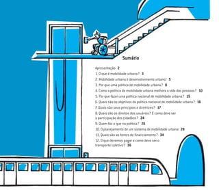 Apresentação 2
1. O que é mobilidade urbana? 3
2. Mobilidade urbana é desenvolvimento urbano! 5
3. Por que uma política de mobilidade urbana? 8
4. Como a política de mobilidade urbana melhora a vida das pessoas? 10
5. Por que fazer uma política nacional de mobilidade urbana? 15
6. Quais são os objetivos da política nacional de mobilidade urbana? 16
7. Quais são seus princípios e diretrizes? 17
8. Quais são os direitos dos usuários? E como deve ser
a participação dos cidadãos? 24
9. Quem faz o que na política? 26
10. O planejamento de um sistema de mobilidade urbana 28
11. Quais são as fontes de ﬁnanciamento? 34
12. O que devemos pagar e como deve ser o
transporte coletivo? 36
Sumário
 