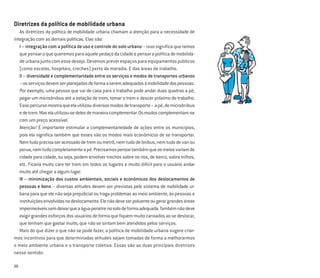 20
Diretrizes da política de mobilidade urbana
As diretrizes da política de mobilidade urbana chamam a atenção para a necessidade de
integração com as demais políticas. Elas são:
I – integração com a política de uso e controle do solo urbano – isso significa que temos
quepensaroquequeremosparaaquelepedaçodacidadeepensarapolíticademobilida-
deurbanajuntocomessedesejo.Devemospreverespaçosparaequipamentospúblicos
(como escolas, hospitais, creches) perto da moradia. E das áreas de trabalho.
II – diversidade e complementaridade entre os serviços e modos de transportes urbanos
–osserviçosdevemserplanejadosdeformaaseremadequadosàmobilidadedaspessoas.
Por exemplo, uma pessoa que vai de casa para o trabalho pode andar duas quadras a pé,
pegar um microônibus até a estação de trem, tomar o trem e descer próximo do trabalho.
Essepercursomostraqueelautilizoudiversosmodosdetransporte–apé,demicroônibus
edetrem.Maselautilizou-sedelesdemaneiracomplementar.Osmodoscomplementam-se
com um preço acessível.
Atenção! É importante estimular a complementariedade de ações entre os municípios,
pois ela signiﬁca também que esses são os modos mais econômicos de se transportar.
Nemtudoprecisaseracessadodetremoumetrô,nemtudodeônibus,nemtudodevanou
perua,nemtudocompletamenteapé.Precisamospensartambémqueosmeiosvariamde
cidade para cidade, ou seja, podem envolver trechos sobre os rios, de barco, sobre trilhos,
etc. Ficaria muito caro ter trem em todos os lugares e muito difícil para o usuário andar
muito até chegar a algum lugar.
III – minimização dos custos ambientais, sociais e econômicos dos deslocamentos de
pessoas e bens – diversas atitudes devem ser previstas pelo sistema de mobilidade ur-
bana para que ele não seja prejudicial ou traga problemas ao meio ambiente, às pessoas e
instituiçõesenvolvidasnodeslocamento.Elenãodeveserpoluenteougerargrandesáreas
impermeáveissemdeixarqueaáguapenetrenosolodeformaadequada.Tambémnãodeve
exigir grandes esforços dos usuários de forma que ﬁquem muito cansados ao se deslocar,
que tenham que gastar muito, que não se sintam bem atendidos pelos serviços.
Mais do que dizer o que não se pode fazer, a política de mobilidade urbana sugere criar-
mos incentivos para que determinadas atitudes sejam tomadas de forma a melhorarmos
o meio ambiente urbano e o transporte coletivo. Essas são as duas principais diretrizes
nesse sentido:
 