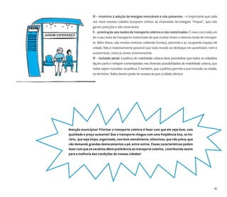21
IV – incentivo à adoção de energias renováveis e não-poluentes – é importante que cada
vez mais nossas cidades busquem utilizar as chamadas tecnologias “limpas”, que não
geram poluição e são renováveis.
V–priorizaçãoaosmodosdetransportecoletivoenão-motorizados.Émaiscarocadaum
ter o seu meio de transporte motorizado do que muitos terem o mesmo modo de transpor-
te. Além disso, são muitos motores soltando fumaça, poluindo o ar, ocupando espaço da
cidade. Não é materialmente possível que todo mundo se desloque em automóvel, nem é
sustentável, como já vimos anteriormente.
VI – Inclusão social. A política de mobilidade urbana deve possibilitar que todos os cidadãos
façam parte e estejam contemplados nas diversas possibilidades de mobilidade urbana, que
todos sejam incluídos na política. E também, que a política permita a sua inclusão na cidade,
noterritório.Todosdevempoderteracessoaoqueacidadeoferece.
Atenção municípios! Priorizar o transporte coletivo é fazer com que ele seja bom, com
qualidade e preço acessível! Que o transporte chegue com uma freqüência boa, no ho-
rário, quesejalimpo,organizado,combomatendimento,silencioso,quenãopolua,que
não demande grandes deslocamentos a pé, entre outros. Essas características podem
fazercomqueosusuáriosdêempreferênciaaotransportecoletivo, contribuindoassim
para a melhoria das condições de nossas cidades!
 
