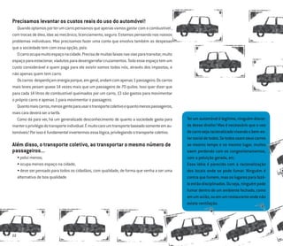 22
Precisamos levantar os custos reais do uso do automóvel!
Quandooptamosporterumcarropensamosqueapenasvamosgastarcomocombustível,
com trocas de óleo, idas ao mecânico, licenciamento, seguro. Estamos pensando nos nossos
problemas individuais. Mas precisamos fazer uma conta que envolva também as despesas
que a sociedade tem com essa opção, pois:
Ocarroocupamuitoespaçonacidade.Precisademuitasfaixasnasviasparatransitar,muito
espaçoparaestacionar,viadutosparadesengarrafarcruzamentos.Todoesseespaçotemum
custo considerável e quem paga para ele existir somos todos nós, através dos impostos, e
não apenas quem tem carro.
Oscarros desperdiçamenergiaporque,emgeral,andamcomapenas1passageiro.Oscarros
mais leves pesam quase 14 vezes mais que um passageiro de 70 quilos. Isso quer dizer que
para cada 14 litros de combustível queimados por um carro, 13 são gastos para movimentar
o próprio carro e apenas 1 para movimentar o passageiro.
Quantomaiscarros,menosgenteparausarotransportecoletivoequantomenospassageiros,
maiscaradeveráseratarifa.
Como dá para ver, há um generalizado desconhecimento de quanto a sociedade gasta para
manteroprivilégiodotransporteindividual.Émuitocaroumtransportebaseadosomenteemau-
tomóveis!Porissoéfundamentalinvertermosessalógica,privilegiandootransportecoletivo.
Além disso, o transporte coletivo, ao transportar o mesmo número de
passageiros...
• polui menos;
• ocupa menos espaço na cidade;
• deve ser pensado para todos os cidadãos, com qualidade, de forma que venha a ser uma
alternativa de boa qualidade.
Terumautomóvelélegítimo,ninguémdiscor-
da desse direito! Mas é necessário que o uso
docarrosejaracionalizadovisandoobem-es-
tarsocialdetodos.Setodosusamseuscarros
ao mesmo tempo e no mesmo lugar, muitos
saem perdendo com os congestionamentos,
com a poluição gerada, etc.
Essa idéia é parecida com a racionalização
dos locais onde se pode fumar. Ninguém é
contraquefumem,masoslugaresparafazê-
loestãodisciplinados.Ouseja,ninguémpode
fumar dentro de um ambiente fechado, como
emumavião,ouemumrestauranteondenão
exista ventilação.
 