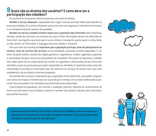 24
8Quais são os direitos dos usuários? E como deve ser a
participação dos cidadãos?
Os usuários de transportes coletivos possuem uma série de direitos.
Receber o serviço adequado: a população deve exigir o serviço que seja melhor para atender às
suasnecessidades.Éumdireitodelapoderusarosserviçoscomsegurança.Todosdevemteracesso
a um transporte decente, barato e de qualidade.
Receber um serviço completo também requer que a população seja informada sobre itinerários,
horários, tarifas dos serviços e as maneiras de usá-lo. Essas informações devem ser oferecidas de
forma fácil. Isso signiﬁca que tanto quem nunca utilizou o transporte, quanto quem o utiliza todos
os dias, devem ser informados. A linguagem deve ser simples e acessível.
Para que tudo isso aconteça é importante que a população participe, tanto do planejamento do
sistema, como do controle dos serviços na sua localidade, avaliando se estão adequados. É um
dever do poder público, através dos órgãos gestores e reguladores, receber sugestões, propostas
e reclamações de quem usa os serviços públicos de transporte. Para poder se expressar, o cidadão
deve saber quem são os responsáveis por receber as sugestões e reclamações, de que forma elas
sãofeitasequaisosprazosparaquesejamrespondidasouatendidas.Éimportantesabercomosão
estimuladas ou punidas as instituições que não oferecem os serviços de acordo com o que está
estabelecido, nos princípios e diretrizes propostos.
No controle dos serviços, é importante que a população tenha referências para poder comparar
com outros municípios e também para ver sua evolução no tempo, ver se estão melhorando ou pio-
rando. Para isso podem criar indicadores que permitam essa comparação.
A participação da população, seu controle e avaliação, portanto, depende do conhecimento de
forma clara de todos os seus direitos e deveres e também dos direitos e deveres das instituições
que prestam serviços.
Devemos participar desde já! Uma política nacional de mobilidade urbana se expressa no
ProjetodeLei.EsseprojetoserádiscutidonoCongressoNacional.Éprecisoparticipardessa
discussão e lutar para que ele seja aprovado!
 