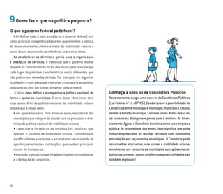 26
9Quem faz o que na política proposta?
O que o governo federal pode fazer?
A União (ou seja, o país, a nação ou o governo federal) tem
como principal competência fazer leis que orientem a política
de desenvolvimento urbano e tratar da mobilidade urbana a
partir de um documento de referência sobre esse tema.
Ao estabelecer as diretrizes gerais para a organização
e prestação de serviços, é essencial que o governo federal
respeite as características locais dos municípios. Isso porque
cada lugar do país tem características muito diferentes que
não podem ser deixadas de lado. Por exemplo, em algumas
localidadesémaisadequadoincentivarotransporteaquaviário,
utilizando os rios; em outras, é melhor utilizar metrô.
A União deve deﬁnir e acompanhar a política nacional, de
forma a apoiar os municípios. E deve deixar claro como será
esse apoio. A lei da política nacional de mobilidade urbana
propõe que a União deve:
• dar apoio ﬁnanceiro. Para dar esse apoio, ela cobrará dos
municípiosqueestejamdeacordocomosprincípiosedire-
trizes da política nacional de mobilidade urbana;
• capacitar e fortalecer as instituições públicas que
operam o sistema de mobilidade urbana, considerando
as dificuldades existentes e a constante necessidade de
aperfeiçoamento das instituições que cuidam principal-
mente do transporte;
•estimularagestãocompartilhadaemregiõesmetropolitanas
eaformaçãodeconsórcios.
Conheça a nova lei de Consórcios Públicos
Recentemente,surgiuumanovaleideConsórcios Públicos
(LeiFederaln°11.107/05).Essaleiprevêapossibilidadede
Consórciosentremunicípioemunicípio;municípioeEstado;
EstadoeEstado;município,EstadoeUnião.Antesdessalei,
os consórcios dialogavam pouco com o sistema de ﬁnan-
ciamento. Agora, o Consórcio funciona como uma empresa
pública de propriedade dos entes. Isso signiﬁca que pode
tomar empréstimos ou receber recursos com autonomia
em relação aos orçamentos municipais. O Consórcio pode
ser uma boa alternativa para pensar a mobilidade urbana,
envolvendo um conjunto de municípios ou regiões metro-
politanas,umavezqueosproblemasepotencialidadessão
também regionais!
 