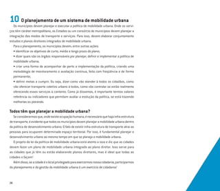 28
10 O planejamento de um sistema de mobilidade urbana
Os municípios devem planejar e executar a política de mobilidade urbana. Onde os servi-
ços têm caráter metropolitano, os Estados ou um consórcio de municípios devem planejar a
integração dos modos de transporte e serviços. Para isso, devem elaborar conjuntamente
estudos e planos diretores integrados de mobilidade urbana.
Para o planejamento, os municípios devem, entre outras ações:
• identiﬁcar os objetivos de curto, médio e longo prazo do plano;
• dizer quais são os órgãos responsáveis por planejar, deﬁnir e implementar a política de
mobilidade urbana;
• criar uma forma de acompanhar de perto a implementação da política, criando uma
metodologia de monitoramento e avaliação contínua, feita com freqüência e de forma
permanente;
• deﬁnir metas a cumprir. Ou seja, dizer como vão atender à todos os cidadãos, como
vão oferecer transporte coletivo urbano à todos, como vão controlar se estão realmente
oferecendo esses serviços à contento. Como já dissemos, é importante termos valores
referência ou indicadores que permitam avaliar a evolução da política, se está trazendo
melhorias ou piorando.
Todos têm que planejar a mobilidade urbana?
Seconsiderarmosque,ondeexisteocupaçãohumana,énecessárioquehajainfra-estrutura
detransporte,éevidentequetodososmunicípiosdevemplanejaramobilidadeurbanadentro
da política de desenvolvimento urbano. O fato de existir infra-estrutura de transporte atrai as
pessoas para ocuparem determinado espaço territorial. Por isso, é fundamental planejar o
desenvolvimento urbano ao mesmo tempo em que se planeja a mobilidade urbana.
O projeto de lei da política de mobilidade urbana está atento a isso e diz que as cidades
devem fazer um plano de mobilidade urbana integrado ao plano diretor. Isso serve para
as cidades que já têm ou estão elaborando planos diretores, mas é ideal que todas as
cidades o façam!
Alémdisso,seacidadeéolocalprivilegiadoparaexercermosnossacidadania,participarmos
do planejamento e da gestão da mobilidade urbana é um exercício de cidadania!
 
