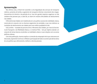 2
Apresentação
Nos últimos anos, o Brasil tem assistido a uma degradação dos serviços de transporte
coletivo, aumentos de tarifas, surgimento de transporte informal, crescimento dos conges-
tionamentos de trânsito e da poluição do ar. Isso tem gerado impactos negativos na vida
cotidiana das pessoas que, a cada dia, se vêem em maiores diﬁculdades de deslocamento
nas cidades.
O Ministério das Cidades vem trabalhando em uma política nacional de mobilidade urbana,
construída em conjunto com os diversos segmentos da sociedade, e que visa melhorar as
condições de deslocamento nas cidades para uma melhor qualidade de vida.
Esta cartilha – resultado da parceria entre o Ministério das Cidades, por meio da Secreta-
ria de Transporte e da Mobilidade Urbana, e o Instituto Pólis – tem por objetivo abordar um
conjunto de temas básicos envolvidos na mobilidade urbana e suas relações com as outras
políticas urbanas.
Comestapublicação,visamosexplicaroconteúdodoanteprojetodeleiquecolocamosem
discussão,esperandoincentivarareﬂexãoeparticipaçãodetodosnaconstruçãodemocrática
de uma política que, efetivamente, melhore a vida das pessoas.
 