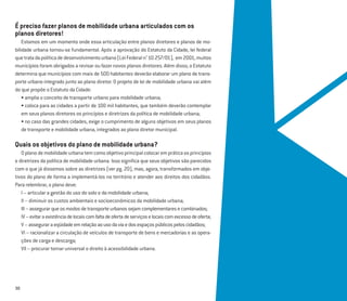 É preciso fazer planos de mobilidade urbana articulados com os
planos diretores!
Estamos em um momento onde essa articulação entre planos diretores e planos de mo-
bilidade urbana tornou-se fundamental. Após a aprovação do Estatuto da Cidade, lei federal
quetratadapolíticadedesenvolvimentourbano(LeiFederaln°10.257/01), em2001,muitos
municípios foram obrigados a revisar ou fazer novos planos diretores. Além disso, o Estatuto
determina que municípios com mais de 500 habitantes deverão elaborar um plano de trans-
porte urbano integrado junto ao plano diretor. O projeto de lei de mobilidade urbana vai além
do que propõe o Estatuto da Cidade:
• amplia o conceito de transporte urbano para mobilidade urbana;
• coloca para as cidades a partir de 100 mil habitantes, que também deverão contemplar
em seus planos diretores os princípios e diretrizes da política de mobilidade urbana;
• no caso das grandes cidades, exige o cumprimento de alguns objetivos em seus planos
de transporte e mobilidade urbana, integrados ao plano diretor municipal.
Quais os objetivos do plano de mobilidade urbana?
Oplanodemobilidadeurbanatemcomoobjetivoprincipalcolocarempráticaosprincípios
e diretrizes da política de mobilidade urbana. Isso signiﬁca que seus objetivos são parecidos
com o que já dissemos sobre as diretrizes (ver pg. 20), mas, agora, transformados em obje-
tivos do plano de forma a implementá-los no território e atender aos direitos dos cidadãos.
Para relembrar, o plano deve:
I – articular a gestão do uso do solo e da mobilidade urbana;
II – diminuir os custos ambientais e socioeconômicos da mobilidade urbana;
III–assegurarqueosmodosdetransporteurbanossejamcomplementaresecombinados;
IV–evitaraexistênciadelocaiscomfaltadeofertadeserviçoselocaiscomexcessodeoferta;
V–asseguraraeqüidadeemrelaçãoaousodaviaedosespaçospúblicospeloscidadãos;
VI – racionalizar a circulação de veículos de transporte de bens e mercadorias e as opera-
ções de carga e descarga;
VII – procurar tornar universal o direito à acessibilidade urbana.
30
 
