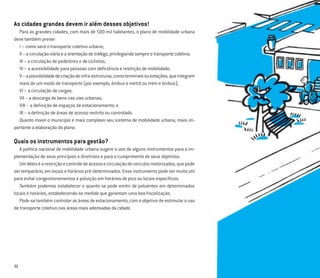 32
As cidades grandes devem ir além desses objetivos!
Para as grandes cidades, com mais de 500 mil habitantes, o plano de mobilidade urbana
deve também prever:
I – como será o transporte coletivo urbano;
II–acirculaçãoviáriaeaorientaçãodetráfego,privilegiandosempreotransportecoletivo;
III – a circulação de pedestres e de ciclistas;
IV – a acessibilidade para pessoas com deﬁciência e restrição de mobilidade;
V–apossibilidadedecriaçãodeinfra-estruturas,comoterminaisouestações,queintegrem
mais de um modo de transporte (por exemplo, ônibus e metrô ou trem e ônibus);
VI – a circulação de cargas;
VII – a descarga de bens nas vias urbanas;
VIII – a deﬁnição de espaços de estacionamento; e
IX – a deﬁnição de áreas de acesso restrito ou controlado.
Quanto maior o município e mais complexo seu sistema de mobilidade urbana, mais im-
portante a elaboração do plano.
Quais os instrumentos para gestão?
A política nacional de mobilidade urbana sugere o uso de alguns instrumentos para a im-
plementação de seus princípios e diretrizes e para o cumprimento de seus objetivos.
Umdeleséarestriçãoecontroledeacessoecirculaçãodeveículosmotorizados,quepode
ser temporário, em locais e horários pré-determinados. Esse instrumento pode ser muito útil
para evitar congestionamentos e poluição em horários de pico ou locais especíﬁcos.
Também podemos estabelecer o quanto se pode emitir de poluentes em determinados
locais e horários, estabelecendo-se medida que garantam uma boa ﬁscalização.
Pode-se também controlar as áreas de estacionamento, com o objetivo de estimular o uso
de transporte coletivo nas áreas mais adensadas da cidade.
 