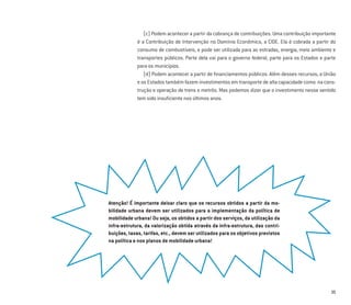 35
(c) Podem acontecer a partir da cobrança de contribuições. Uma contribuição importante
é a Contribuição de Intervenção no Domínio Econômico, a CIDE. Ela é cobrada a partir do
consumo de combustíveis, e pode ser utilizada para as estradas, energia, meio ambiente e
transportes públicos. Parte dela vai para o governo federal, parte para os Estados e parte
para os municípios.
(d) Podem acontecer a partir de ﬁnanciamentos públicos. Além desses recursos, a União
e os Estados também fazem investimentos em transporte de alta capacidade como na cons-
trução e operação de trens e metrôs. Mas podemos dizer que o investimento nesse sentido
tem sido insuﬁciente nos últimos anos.
Atenção! É importante deixar claro que os recursos obtidos a partir da mo-
bilidade urbana devem ser utilizados para a implementação da política de
mobilidade urbana! Ou seja, os obtidos a partir dos serviços, da utilização da
infra-estrutura, da valorização obtida através da infra-estrutura, das contri-
buições, taxas, tarifas, etc., devem ser utilizados para os objetivos previstos
na política e nos planos de mobilidade urbana!
 