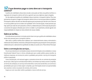 36
12O que devemos pagar e como deve ser o transporte
coletivo?
A política de mobilidade urbana deve estudar como pode ser feita uma política tarifária e a
regulação do transporte coletivo de forma a garantir que seus objetivos sejam atingidos.
Um dos objetivos da política de mobilidade urbana é priorizar o transporte coletivo. Para isso,
precisamosrecuperaraimagemdotransportecoletivocomoumserviçoparatodososcidadãos.
Otransportecoletivonãodeveseroferecidoapenasparaaspessoasquenãotêmcarro.Deveser
umserviçopúblicoquesirvaatodoscomqualidade.Seforumaboaopção,muitaspessoasque,
hoje,optamporandardecarropassarãoautilizá-lo,colaborandoparaadiminuiçãodapoluiçãoe
a economia de espaços utilizados para carros na cidade. E, principalmente, estarão agindo com
responsabilidadeemrelaçãoaomeioambientedenossascidades.
Sobre as tarifas...
Astarifasdevempromoverainclusãosocialefazercomqueapolíticademobilidadeurbana
atraia mais pessoas para o transporte coletivo.
Além disso, a política tarifária deve colaborar com o desenvolvimento urbano, estimulando a
melhoriadomeioambiente,induzindoautilizaçãodetransportesqueprovoquemmenospoluiçãoe
colaborandoparaoadensamentoequilibradodacidade,deacordocomoPlanoDiretorMunicipal.
Sobre a contratação dos serviços...
Osserviçosdeverãosercontratadossempreatravésdelicitaçãocomoestabeleceanossa
Constituição Federal! Essa é a forma utilizada para que o poder público possa escolher as
melhores empresas, em termos de custos e qualidade, para prestar o serviço de transporte
público à população.
Como contribuição, a lei nacional sugere o conteúdo mínimo de um contrato de prestação
deserviços.Colocaqueoscontratosdevemdeﬁnir,comênfasenasmetasaseremcumpridas,
asformasdeavaliação,seoserviçoestásendofeitoecomoestásendofeito,osincentivose
penalidades para que as metas sejam cumpridas, que informações devem ser apresentadas
aos usuários e como e os prazos do contrato, entre outros.
Espera-se com isso obter melhor qualidade e menor tarifa do serviço.
 