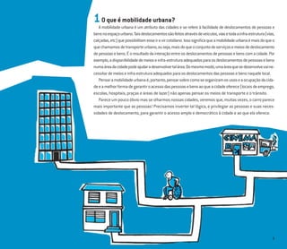 3
1O que é mobilidade urbana?
A mobilidade urbana é um atributo das cidades e se refere à facilidade de deslocamentos de pessoas e
bensnoespaçourbano.Taisdeslocamentossãofeitosatravésdeveículos,viasetodaainfra-estrutura(vias,
calçadas,etc)quepossibilitamesseirevircotidiano.Issosigniﬁcaqueamobilidadeurbanaémaisdoqueo
quechamamosdetransporteurbano,ouseja,maisdoqueoconjuntodeserviçosemeiosdedeslocamento
depessoasebens.Éoresultadodainteraçãoentreosdeslocamentosdepessoasebenscomacidade.Por
exemplo,adisponibilidadedemeioseinfra-estruturaadequadosparaosdeslocamentosdepessoasebens
numaáreadacidadepodeajudaradesenvolvertalárea.Domesmomodo,umaáreaquesedesenvolvevaine-
cessitardemeioseinfra-estruturaadequadosparaosdeslocamentosdaspessoasebensnaquelelocal.
Pensaramobilidadeurbanaé,portanto,pensarsobrecomoseorganizamosusoseaocupaçãodacida-
deeamelhorformadegarantiroacessodaspessoasebensaoqueacidadeoferece(locaisdeemprego,
escolas, hospitais, praças e áreas de lazer) não apenas pensar os meios de transporte e o trânsito.
Parece um pouco óbvio mas se olharmos nossas cidades, veremos que, muitas vezes, o carro parece
mais importante que as pessoas! Precisamos inverter tal lógica, e privilegiar as pessoas e suas neces-
sidades de deslocamento, para garantir o acesso amplo e democrático à cidade e ao que ela oferece.
 