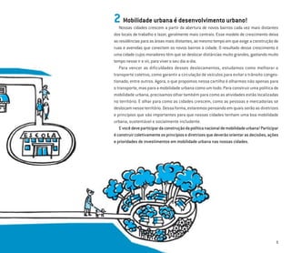 5
2 Mobilidade urbana é desenvolvimento urbano!
Nossas cidades crescem a partir da abertura de novos bairros cada vez mais distantes
dos locais de trabalho e lazer, geralmente mais centrais. Esse modelo de crescimento deixa
as residências para as áreas mais distantes, ao mesmo tempo em que exige a construção de
ruas e avenidas que conectem os novos bairros à cidade. O resultado desse crescimento é
uma cidade cujos moradores têm que se deslocar distâncias muito grandes, gastando muito
tempo nesse ir e vir, para viver o seu dia-a-dia.
Para vencer as dificuldades desses deslocamentos, estudamos como melhorar o
transporte coletivo, como garantir a circulação de veículos para evitar o trânsito conges-
tionado, entre outros. Agora, o que propomos nessa cartilha é olharmos não apenas para
o transporte, mas para a mobilidade urbana como um todo. Para construir uma política de
mobilidade urbana, precisamos olhar também para como as atividades estão localizadas
no território. E olhar para como as cidades crescem, como as pessoas e mercadorias se
deslocamnesseterritório.Dessaforma,estaremospensandoemquaisserãoasdiretrizes
e princípios que são importantes para que nossas cidades tenham uma boa mobilidade
urbana, sustentável e socialmente includente.
Evocêdeveparticipardaconstruçãodapolíticanacionaldemobilidadeurbana!Participar
éconstruircoletivamenteosprincípiosediretrizesquedeverãoorientarasdecisões,ações
e prioridades de investimentos em mobilidade urbana nas nossas cidades.
 