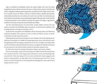 6
Hoje, as condições de mobilidade urbana nas nossas cidades não é boa. Há muitos
congestionamentos,ofertainsuﬁcientedetrensemetrôs,ônibuscheiosnoshoráriosde
saídaechegadadetrabalho,genteesperandoaconduçãoquenãochega.Todososdias,
há um grande número de feridos e mortos no trânsito. Nossas calçadas são estreitas,
esburacadas, barulhentas, sem sombra, sem verde. Isso sem falar nos obstáculos para
andar:lixeirasmalcolocadas,carrosestacionados,degraus.Malcabequemanda!Háainda
o impacto produzido no meio ambiente: poluição do ar, gasto de energia, e agressão ao
ambientenaturalparaaexpansãodescontroladadascidades.
Isso tem acontecido porque, há muito tempo, nossas cidades crescem sem que
exista uma política de mobilidade urbana que pense no interesse dos cidadãos e não
privilegie apenas o transporte individual, o carro.
Ao pensarmos uma política de mobilidade urbana, devemos pensar nos diferentes
meios de transporte. Isto é, pensar no carro, na moto, no ônibus, no trem, no metrô,
na bicicleta, no andar a pé, entre outros.
Dependendodequalmeiodetransporteémaisutilizado,aformadacidadepodeser
diferente.Porexemplo,seacidadeforocupadaapenasporcarros,serácheiaderuase
terágrandepartedeseuespaçoocupadocomcarros.Se,nacidade,sósepodeandar
apéoudebicicleta,elaprovavelmenteserámenor,oslugaresdetrabalhoserãoperto
de casa, possuirá ruas mais estreitas e poderá ter grandes espaços livres.
Os diferentes meios de transporte disputam espaço nas nossas cidades.
Ocarro,porexemplo,ocupamuitomaisespaçonacidade.Precisademuitasfaixas
nas vias para transitar, muito espaço para estacionar, túneis para desengarrafar
cruzamentos. Todo esse espaço tem um custo considerável e quem paga para ele
existir é o poder público, ou seja, todos nós, e não apenas quem tem carro. Já um
ônibus ou metrô transporta um número grande de passageiros e não ocupam tanto
espaço quanto o carro.
 