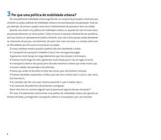 8
3Por que uma política de mobilidade urbana?
Terumapolíticademobilidadeurbanasigniﬁcaterumconjuntodeprincípiosediretrizesque
orientem as ações públicas de mobilidade urbana e as reivindicações da população. Trata-se,
por exemplo, de pensar e propor como será o deslocamento de pessoas e bens na cidade.
Quando não existe uma política de mobilidade urbana, ou quando ela não funciona bem,
as pessoas deslocam-se como podem. Cada um busca a solução individual de seu problema,
sem que exista um planejamento público eﬁciente. Isso não é bom porque acaba atendendo
os interesses de poucos, normalmente, de quem tem mais recursos, e a maioria sofre com
as diﬁculdades que têm para se locomover na cidade.
O nosso cotidiano mostra quando a política não está atendendo a todos:
• o transporte de casa para o trabalho é caro e não conseguimos pagar;
• gastamos muito tempo em engarrafamentos que nos atrasam e estressam;
• vivemos muito longe de tudo e gastamos muito tempo para ir de um lugar ao outro;
• o transporte coletivo não passa perto de onde moramos e temos que andar muito a pé;
• nossas cidades são poluídas e barulhentas;
• temos que andar de bicicleta no meio dos carros, pois não existem ciclovias;
• ﬁcamos plantados, esperando o ônibus que não vem e temos que ir a pé ou usar carro,
(se tivermos!);
• as calçadas são tão ruins que, mesmo querendo ir a pé, é melhor não ir;
• as travessias de pedestres são distantes e perigosas.
Quem não viveu ou conhece alguém que já passou por alguma dessas situações?
Por isso, é fundamental construirmos uma política de mobilidade urbana que garanta os
direitos de todos, privilegiando o transporte coletivo e o transporte a pé e por bicicleta
 