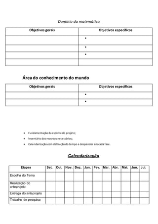 Domínio da matemática
Objetivos gerais Objetivos específicos



Área do conhecimento do mundo
Objetivos gerais Objetivos específicos


 Fundamentação da escolha do projeto;
 Inventário dos recursos necessários;
 Calendarização com definição do tempo a despender em cada fase.
Calendarização
Etapas Set. Out. Nov. Dez. Jan. Fev. Mar. Abr. Mai. Jun. Jul.
Escolha do Tema
Realização do
anteprojeto
Entrega do anteprojeto
Trabalho de pesquisa
 