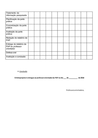 4- Conclusão
O Anteprojetoé entregue ao professororientadorda PAP no dia ___ de __________ de 2018
Professoraorientadora,
Tratamento da
informação pesquisada
Planificação da parte
prática
Concretização da parte
prática
Avaliação da parte
prática
Redação do relatório de
PAP
Entrega do relatório de
PAP ao professor
orientador
Defesa oral
Avaliação e conclusão
 