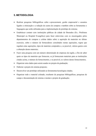5. METODOLOGIA
• Realizar pesquisas bibliográficas sobre e-procurement, gestão empresarial e assuntos
ligados a otimização e a redução de custos de compras e também sobre as ferramentas e
linguagens que serão utilizadas para a implementação do protótipo do sistema;
• Estabelecer contato com instituições públicas da cidade de Dourados (Ex.: Prefeitura
Municipal ou Hospital Evangélico) para fazer entrevistas com os encarregados pelos
departamentos de compras e coletar dados sobre a aquisição de materiais no último
exercício, sobre o número de fornecedores consultados nestas aquisições, regras que
regulam estas aquisições, tipos de materiais comprados e, se possível, valores gastos com
a obtenção destes materiais;
• Fazer uma pesquisa com um número determinado de empresas da região, a fim de saber
quais os tipos de materiais que fornecem, se já forneceram materiais para as instituições
citadas acima, o número de fornecimentos, e se possível, os valores destes fornecimentos;
• Organizar estes dados para serem usados no projeto de graduação;
• Elaborar o projeto do sistema proposto;
• Desenvolver um protótipo utilizando as ferramentas/tecnologias citadas;
• Organizar todo o material coletado, resultante de pesquisas bibliográficas, pesquisas de
campo e documentação do sistema e montar o projeto de graduação;
10
 