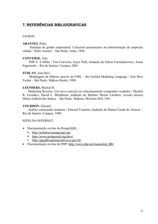 7. REFERÊNCIAS BIBLIOGRÁFICAS
LIVROS:
ARANTES, Nélio.
Sistemas de gestão empresarial: Conceitos permanentes na administração de empresas
válidas / Nélio Arantes – São Paulo: Atlas, 1994.
CONVERSE, Tim.
PHP 4: A bíblia / Tim Converse, Joyce Park; tradução de Edson Furmankiewicz, Joana
Figueiredo – Rio de Janeiro: Campus, 2001.
FURLAN, José Davi.
Modelagem de Objetos através da UML – the Unified Modeling Language / José Davi
Furlan – São Paulo: Makron Books, 1998.
LEENDERS, Michiel R.
Marketing Reverso: Um novo conceito no relacionamento comprador-vendedor / Michiel
R. Leenders, David L. Blenkhorn; tradução de Bárbara Theoto Lambert; revisão técnica
Dílson Gabriel dos Santos – São Paulo: Makron, McGraw-Hill, 1991.
YOURDON, Edward.
Análise estruturada moderna / Edward Yourdon; tradução de Dalton Conde de Alencar –
Rio de Janeiro: Campus, 1990.
SITES DA INTERNET:
• Documentação on-line do PostgreSQL:
 http://techdocs.postgresql.org/
 http://www.postgresql.org/docs/
 http://pgsqlbr.querencialivre.rs.gov.br/
• Documentação on-line do PHP: http://www.php.net/manual/pt_BR/
12
 