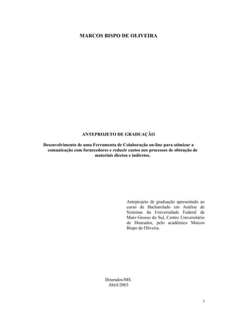 MARCOS BISPO DE OLIVEIRA
ANTEPROJETO DE GRADUAÇÃO
Desenvolvimento de uma Ferramenta de Colaboração on-line para otimizar a
comunicação com fornecedores e reduzir custos nos processos de obtenção de
materiais diretos e indiretos.
Anteprojeto de graduação apresentado ao
curso de Bacharelado em Análise de
Sistemas da Universidade Federal de
Mato Grosso do Sul, Centro Universitário
de Dourados, pelo acadêmico Marcos
Bispo de Oliveira.
Dourados/MS.
Abril/2003
3
 