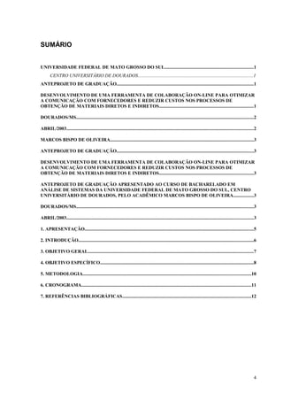 SUMÁRIO
UNIVERSIDADE FEDERAL DE MATO GROSSO DO SUL..........................................................................1
CENTRO UNIVERSITÁRIO DE DOURADOS.................................................................................................1
ANTEPROJETO DE GRADUAÇÃO...................................................................................................................1
DESENVOLVIMENTO DE UMA FERRAMENTA DE COLABORAÇÃO ON-LINE PARA OTIMIZAR
A COMUNICAÇÃO COM FORNECEDORES E REDUZIR CUSTOS NOS PROCESSOS DE
OBTENÇÃO DE MATERIAIS DIRETOS E INDIRETOS...............................................................................1
DOURADOS/MS.....................................................................................................................................................2
ABRIL/2003.............................................................................................................................................................2
MARCOS BISPO DE OLIVEIRA........................................................................................................................3
ANTEPROJETO DE GRADUAÇÃO...................................................................................................................3
DESENVOLVIMENTO DE UMA FERRAMENTA DE COLABORAÇÃO ON-LINE PARA OTIMIZAR
A COMUNICAÇÃO COM FORNECEDORES E REDUZIR CUSTOS NOS PROCESSOS DE
OBTENÇÃO DE MATERIAIS DIRETOS E INDIRETOS...............................................................................3
ANTEPROJETO DE GRADUAÇÃO APRESENTADO AO CURSO DE BACHARELADO EM
ANÁLISE DE SISTEMAS DA UNIVERSIDADE FEDERAL DE MATO GROSSO DO SUL, CENTRO
UNIVERSITÁRIO DE DOURADOS, PELO ACADÊMICO MARCOS BISPO DE OLIVEIRA.................3
DOURADOS/MS.....................................................................................................................................................3
ABRIL/2003.............................................................................................................................................................3
1. APRESENTAÇÃO..............................................................................................................................................5
2. INTRODUÇÃO...................................................................................................................................................6
3. OBJETIVO GERAL...........................................................................................................................................7
4. OBJETIVO ESPECÍFICO.................................................................................................................................8
5. METODOLOGIA.............................................................................................................................................10
6. CRONOGRAMA..............................................................................................................................................11
7. REFERÊNCIAS BIBLIOGRÁFICAS............................................................................................................12
4
 