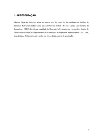 1. APRESENTAÇÃO
Marcos Bispo de Oliveira, aluno do quarto ano do curso de Bacharelado em Análise de
Sistemas da Universidade Federal de Mato Grosso do Sul – UFMS, Centro Universitário de
Dourados – CEUD, localizado na cidade de Dourados/MS, atualmente exercendo a função de
desenvolvedor Web do departamento de informação da empresa Coopercompras Ltda., vem,
através deste Anteprojeto, apresentar sua proposta de projeto de graduação.
5
 