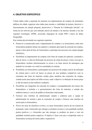 4. OBJETIVO ESPECÍFICO
Coletar dados sobre a aquisição de materiais nos departamentos de compras de instituições
públicas da cidade, organizar estes dados para mostrar a viabilidade do projeto, descrever o
funcionamento da solução proposta, desenvolver o “Sistema de Colaboração On-line”, na
forma de um web-site que será utilizado através da intranet e da internet, fazendo o uso das
seguintes tecnologias: HTML, javascript, linguagem de scripts PHP e banco de dados
PostgreSQL.
Este sistema deverá atender aos seguintes requisitos:
• Promover a comunicação entre o departamento de compras e os fornecedores, onde estes
fornecedores poderão efetuar um cadastro e, mediante aprovação da comissão de compras,
passar a fazer parte da base de fornecedores e participar dos processos de compra (pregão
eletrônico);
• Possibilitar ao departamento de compras criar listas de compra de materiais, constando a
data de início e a data de finalização do processo de coleta de preços e fazer com que os
fornecedores recebam eletronicamente os avisos e as listas através de mensagens que
poderão ser enviadas via e-mail ou consultadas no sistema;
• Possibilitar aos fornecedores a participação nos processos de compra, através da utilização
do sistema para o envio de lances ou preços de seus produtos compatíveis com os
constantes das listas de materiais criadas pelos membros das comissões de compra,
criando assim uma espécie de leilão reverso, onde o objetivo é a obtenção do menor preço
(e não do maior) ou das melhores condições;
• Possibilitar aos integrantes da comissão de compras o acompanhamento dos lances dos
fornecedores, a inclusão e o gerenciamentos das listas de materiais, a seleção dos
melhores lances e o envio do pedido ao fornecedor selecionado;
• Fornecer uma interface de administração simples e poderosa para a equipe de
administração do sistema e para as comissões de compra e fornecer uma interface de
acesso para os fornecedores;
• Prover um meio de classificar os bons e os maus fornecedores através de um sistema de
pontuação, onde o fornecedor que entregar os produtos no prazo e com qualidade receberá
pontos positivos e o fornecedor que não entregar os produtos no prazo e com má
qualidade receberá pontos negativos. O objetivo é fazer com que a competição entre os
fornecedores aconteça de forma sadia e responsável;
8
 