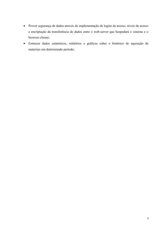 • Prover segurança de dados através da implementação de logins de acesso, níveis de acesso
e encriptação da transferência de dados entre o web-server que hospedará o sistema e o
browser cliente;
• Fornecer dados estatísticos, relatórios e gráficos sobre o histórico de aquisição de
materiais em determinado período;
9
 