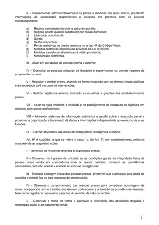 2
II – Supervisionar administrativamente as penas e medidas em meio aberto, prestando
informações às autoridades responsáveis e atuando em parceria com as equipes
multidisciplinares:
a) Regime semiaberto durante a saída temporária;
b) Regime aberto quando substituído por prisão domiciliar;
c) Liberdade condicional;
d) Sursis;
e) Saída temporária;
f) Penas restritivas de direito previstas no artigo 44 do Código Penal;
g) Medidas restritivas processuais previstas na Lei 9.099/95;
h) Medidas cautelares alternativas à prisão provisória;
i) Monitoração eletrônica.
III – Atuar em atividades de escolta interna e externa;
IV – Custodiar as pessoas privadas de liberdade e supervisionar os demais regimes de
progressão da pena;
V – Negociar e mediar crises, atuando de forma integrada com as demais forças públicas
e da sociedade civil, no caso de intervenções;
VI - Realizar vigilância externa, incluindo as muralhas e guaritas dos estabelecimentos
penais;
VII – Atuar na fuga iminente e imediata e no planejamento da recaptura de fugitivos em
conjunto com outros profissionais;
VIII – Alimentar sistemas de informação, estatística e gestão sobre a execução penal e
promover a organização e tratamento de dados e informações indispensáveis ao exercício de suas
funções;
IX – Exercer atividades das áreas de corregedoria, inteligência e ensino.
Art. 6o
A custódia, a que se refere o inciso IV, do Art. 5o
, em estabelecimento prisional
compreende as seguintes ações:
I – Identificar os visitantes diversos e as pessoas presas;
II – Observar, no ingresso da unidade, se as condições gerais de integridade física da
pessoa presa estão em consonância com os laudos periciais, tomando as providências
necessárias para não aceitar a entrada no caso de divergências;
III – Realizar a triagem inicial das pessoas presas, promover sua a alocação aos locais de
custódia e orientá-las no seu processo de ambientação;
IV – Observar o comportamento das pessoas presas para considerar abordagens de
rotina, cooperando com o trabalho dos demais profissionais e a tomada de providências diversas,
bem como registrar o necessário para fins do relatório de vida carcerária;
V – Gerenciar a rotina de forma a promover a ocorrência das atividades dirigidas à
reinserção social e ao tratamento penal;
 
