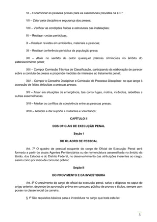 3
VI – Encaminhar as pessoas presas para as assistências previstas na LEP;
VII – Zelar pela disciplina e segurança dos presos;
VIII – Verificar as condições físicas e estruturais das instalações;
IX – Realizar rondas periódicas;
X – Realizar revistas em ambientes, materiais e pessoas;
XI – Realizar conferência periódica da população presa;
XII – Atuar no sentido de coibir quaisquer práticas criminosas no âmbito do
estabelecimento penal;
XIII – Compor Comissão Técnica de Classificação, participando da elaboração de parecer
sobre a conduta de presos e propondo medidas de interesse ao tratamento penal;
XIV – Compor o Conselho Disciplinar e Comissão de Processo Disciplinar, no que tange à
apuração de faltas atribuídas a pessoas presas;
XV – Atuar em situações de emergência, tais como fugas, motins, incêndios, rebeliões e
outras assemelhadas;
XVI – Mediar os conflitos de convivência entre as pessoas presas;
XVII – Atender e dar suporte a visitantes e voluntários;
CAPÍTULO II
DOS OFICIAIS DE EXECUÇÃO PENAL
Seção I
DO QUADRO DE PESSOAL
Art. 7o
O quadro de pessoal ocupante do cargo de Oficial de Execução Penal será
formado a partir do atuais Agentes Penitenciários ou de nomenclatura assemelhada no âmbito da
União, dos Estados e do Distrito Federal, no desenvolvimento das atribuições inerentes ao cargo,
assim como por meio de concurso público.
Seção II
DO PROVIMENTO E DA INVESTIDURA
Art. 8o
O provimento do cargo de oficial da execução penal, salvo o disposto no caput do
artigo anterior, depende de aprovação prévia em concurso público de provas e títulos, sempre com
posse na classe inicial da carreira.
§ 1o
São requisitos básicos para a investidura no cargo que trata esta lei:
 