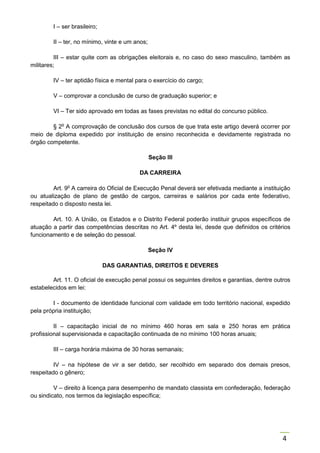 4
I – ser brasileiro;
II – ter, no mínimo, vinte e um anos;
III – estar quite com as obrigações eleitorais e, no caso do sexo masculino, também as
militares;
IV – ter aptidão física e mental para o exercício do cargo;
V – comprovar a conclusão de curso de graduação superior; e
VI – Ter sido aprovado em todas as fases previstas no edital do concurso público.
§ 2o
A comprovação de conclusão dos cursos de que trata este artigo deverá ocorrer por
meio de diploma expedido por instituição de ensino reconhecida e devidamente registrada no
órgão competente.
Seção III
DA CARREIRA
Art. 9o
A carreira do Oficial de Execução Penal deverá ser efetivada mediante a instituição
ou atualização de plano de gestão de cargos, carreiras e salários por cada ente federativo,
respeitado o disposto nesta lei.
Art. 10. A União, os Estados e o Distrito Federal poderão instituir grupos específicos de
atuação a partir das competências descritas no Art. 4º desta lei, desde que definidos os critérios
funcionamento e de seleção do pessoal.
Seção IV
DAS GARANTIAS, DIREITOS E DEVERES
Art. 11. O oficial de execução penal possui os seguintes direitos e garantias, dentre outros
estabelecidos em lei:
I - documento de identidade funcional com validade em todo território nacional, expedido
pela própria instituição;
II – capacitação inicial de no mínimo 460 horas em sala e 250 horas em prática
profissional supervisionada e capacitação continuada de no mínimo 100 horas anuais;
III – carga horária máxima de 30 horas semanais;
IV – na hipótese de vir a ser detido, ser recolhido em separado dos demais presos,
respeitado o gênero;
V – direito à licença para desempenho de mandato classista em confederação, federação
ou sindicato, nos termos da legislação específica;
 