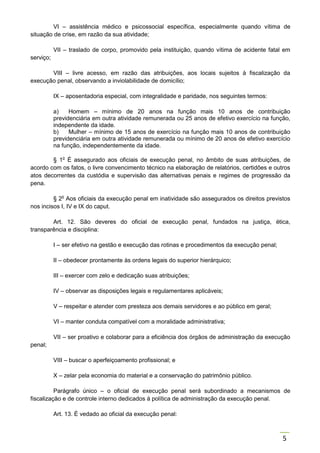 5
VI – assistência médico e psicossocial específica, especialmente quando vítima de
situação de crise, em razão da sua atividade;
VII – traslado de corpo, promovido pela instituição, quando vítima de acidente fatal em
serviço;
VIII – livre acesso, em razão das atribuições, aos locais sujeitos à fiscalização da
execução penal, observando a inviolabilidade de domicílio;
IX – aposentadoria especial, com integralidade e paridade, nos seguintes termos:
a) Homem – mínimo de 20 anos na função mais 10 anos de contribuição
previdenciária em outra atividade remunerada ou 25 anos de efetivo exercício na função,
independente da idade.
b) Mulher – mínimo de 15 anos de exercício na função mais 10 anos de contribuição
previdenciária em outra atividade remunerada ou mínimo de 20 anos de efetivo exercício
na função, independentemente da idade.
§ 1o
É assegurado aos oficiais de execução penal, no âmbito de suas atribuições, de
acordo com os fatos, o livre convencimento técnico na elaboração de relatórios, certidões e outros
atos decorrentes da custódia e supervisão das alternativas penais e regimes de progressão da
pena.
§ 2o
Aos oficiais da execução penal em inatividade são assegurados os direitos previstos
nos incisos I, IV e IX do caput.
Art. 12. São deveres do oficial de execução penal, fundados na justiça, ética,
transparência e disciplina:
I – ser efetivo na gestão e execução das rotinas e procedimentos da execução penal;
II – obedecer prontamente às ordens legais do superior hierárquico;
III – exercer com zelo e dedicação suas atribuições;
IV – observar as disposições legais e regulamentares aplicáveis;
V – respeitar e atender com presteza aos demais servidores e ao público em geral;
VI – manter conduta compatível com a moralidade administrativa;
VII – ser proativo e colaborar para a eficiência dos órgãos de administração da execução
penal;
VIII – buscar o aperfeiçoamento profissional; e
X – zelar pela economia do material e a conservação do patrimônio público.
Parágrafo único – o oficial de execução penal será subordinado a mecanismos de
fiscalização e de controle interno dedicados à política de administração da execução penal.
Art. 13. É vedado ao oficial da execução penal:
 