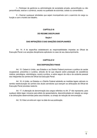 6
I – Participar de gerência ou administração de sociedade privada, personificada ou não
personificada, exercer o comércio, exceto na qualidade de acionista, cotista ou comanditário;
II – Exercer quaisquer atividades que sejam incompatíveis com o exercício do cargo ou
função e com o horário de trabalho.
CAPÍTULO III
DO REGIME DISCIPLINAR
Seção I
DAS INFRAÇÕES E DAS SANÇÕES DISCIPLINARES
Art. 14. A lei específica estabelecerá as responsabilidades impostas ao Oficial de
Execução Penal e as sanções disciplinares aplicáveis no caso de seu descumprimento.
CAPÍTULO IV
DAS DISPOSIÇÕES FINAIS
Art. 15. Caberá à União, aos Estados e ao Distrito Federal promover a política de saúde
ocupacional, preventiva e curativa, através de lei que disporá sobre prestação de assistência
médica, psicológica, odontológica, social e jurídica, e sobre seguro de vida e de acidente pessoal
dos integrantes da carreira de Oficial da Execução Penal.
Art. 16. A União, os Estados e o Distrito Federal adotarão as medidas legais cabíveis no
sentido reestruturação da carreira dos atuais servidores que exerçam as atribuições de Oficial de
Execução Penal previstas nesta lei.
Art. 17. A alteração de denominação dos cargos referidos no Art. 2º não representa, para
qualquer efeito legal, inclusive para efeito de aposentadoria, descontinuidade em relação ao cargo
e às atribuições desenvolvidas pelos seus titulares, ou ensejo de redução de remuneração.
Art. 18. Esta Lei entra em vigor na data de sua publicação.
 