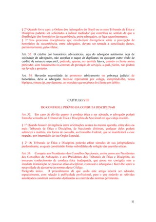 11
§ 2º Quando for o caso, a Ordem dos Advogados do Brasil ou os seus Tribunais de Ética e
Disciplina poderão ser solicitados a indicar mediador que contribua no sentido de que a
distribuição dos honorários da sucumbência, entre advogados, se faça equanimemente.
§ 3º Nos processos disciplinares que envolverem divergência sobre a percepção de
honorários da sucumbência, entre advogados, deverá ser tentada a conciliação destes,
preliminarmente, pelo relator,
Art. 53. O crédito por honorários advocatícios, seja do advogado autônomo, seja de
sociedade de advogados, não autoriza o saque de duplicatas ou qualquer outro título de
crédito de natureza mercantil, podendo, apenas, ser emitida fatura, quando o cliente assim
pretender, com fundamento no contrato de prestação de serviços, a qual, porém, não poderá
ser levada a protesto.
Art. 54. Havendo necessidade de promover arbitramento ou cobrança judicial de
honorários, deve o advogado fazer-se representar por colega, cumprindo-lhe, nessa
hipótese, renunciar, previamente, ao mandato que recebera do cliente em débito.
CAPÍTULO VIII
DO CONTROLE PRÉVIO DA CONDUTA DISCIPLINAR
Art. 55. Em caso de dúvida quanto à conduta ética a ser adotada, o advogado poderá
formular consulta ao Tribunal de Ética e Disciplina da Seccional em que esteja inscrito.
§ 1º Quando houver divergência entre orientações acerca da mesma questão, entre dois ou
mais Tribunais de Ética e Disciplina, de Seccionais distintas, qualquer deles poderá
submeter a matéria, em forma de consulta, ao Conselho Federal, que se manifestará a esse
respeito, por intermédio de seu Órgão Especial.
§ 2º Os Tribunais de Ética e Disciplina poderão editar súmulas de sua jurisprudência
predominante, as quais constituirão fontes subsidiárias de solução das questões éticas.
Art. 56. Compete aos Presidentes dos Conselhos Seccionais, assim como aos Presidentes
dos Conselhos de Subseções e aos Presidentes dos Tribunais de Ética e Disciplina, ao
tomarem conhecimento de conduta ética inadequada, que possa ser corrigida sem a
imediata instauração de processo ético-disciplinar, convocar o advogado e fazer-lhe sentir a
necessidade de ajustar-se às normas deste Código.
Parágrafo único. O procedimento de que cuida este artigo deverá ser adotado,
especialmente, com relação à publicidade profissional, para o que poderão as referidas
autoridades constituir comissões destinadas ao controle das normas pertinentes.
 