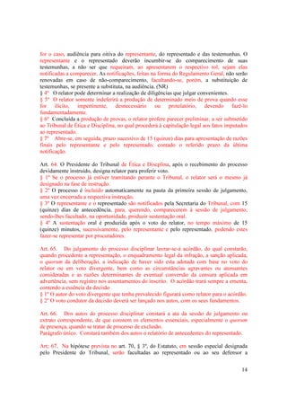 14
for o caso, audiência para oitiva do representante, do representado e das testemunhas. O
representante e o representado deverão incumbir-se do comparecimento de suas
testemunhas, a não ser que requeiram, ao apresentarem o respectivo rol, sejam elas
notificadas a comparecer. As notificações, feitas na forma do Regulamento Geral, não serão
renovadas em caso de não-comparecimento, facultando-se, porém, a substituição de
testemunhas, se presente a substituta, na audiência. (NR)
§ 4º O relator pode determinar a realização de diligências que julgar convenientes.
§ 5º O relator somente indeferirá a produção de determinado meio de prova quando esse
for ilícito, impertinente, desnecessário ou protelatório, devendo fazê-lo
fundamentadamente.
§ 6º Concluída a produção de provas, o relator profere parecer preliminar, a ser submetido
ao Tribunal de Ética e Disciplina, no qual procederá à capitulação legal aos fatos imputados
ao representado.
§ 7º Abre-se, em seguida, prazo sucessivo de 15 (quinze) dias para apresentação de razões
finais pelo representante e pelo representado, contado o referido prazo da última
notificação.
Art. 64. O Presidente do Tribunal de Ética e Discplina, após o recebimento do processo
devidamente instruído, designa relator para proferir voto.
§ 1º Se o processo já estiver tramitando perante o Tribunal, o relator será o mesmo já
designado na fase de instrução.
§ 2º O processo é incluído automaticamente na pauta da primeira sessão de julgamento,
uma vez encerrada a respectiva instrução.
§ 3º O representante e o representado são notificados pela Secretaria do Tribunal, com 15
(quinze) dias de antecedência, para, querendo, comparecerem à sessão de julgamento,
sendo-lhes facultado, na oportunidade, produzir sustentação oral.
§ 4º A sustentação oral é produzida após o voto do relator, no tempo máximo de 15
(quinze) minutos, sucessivamente, pelo representante e pelo representado, podendo estes
fazer-se representar por procuradores.
Art. 65. Do julgamento do processo disciplinar lavrar-se-á acórdão, do qual constarão,
quando procedente a representação, o enquadramento legal da infração, a sanção aplicada,
o quorum da deliberação, a indicação de haver sido esta adotada com base no voto do
relator ou em voto divergente, bem como as circunstâncias agravantes ou atenuantes
consideradas e as razões determinantes de eventual conversão da censura aplicada em
advertência, sem registro nos assentamentos do inscrito. O acórdão trará sempre a ementa,
contendo a essência da decisão
§ 1º O autor do voto divergente que tenha prevalecido figurará como relator para o acórdão.
§ 2º O voto condutor da decisão deverá ser lançado nos autos, com os seus fundamentos.
Art. 66. Dos autos do processo disciplinar constará a ata da sessão de julgamento ou
extrato correspondente, de que constem os elementos essenciais, especialmente o quorum
de presença, quando se tratar de processo de exclusão.
Parágrafo único. Constará também dos autos o relatório de antecedentes do representado.
Art; 67. Na hipótese prevista no art. 70, § 3º, do Estatuto, em sessão especial designada
pelo Presidente do Tribunal, serão facultadas ao representado ou ao seu defensor a
 