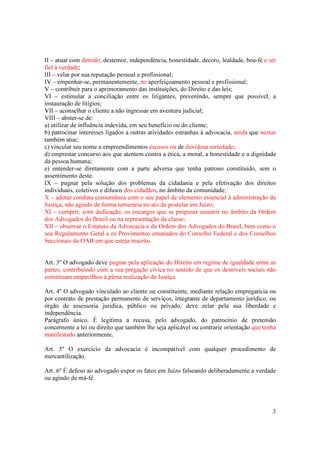 3
II – atuar com denodo, destemor, independência, honestidade, decoro, lealdade, boa-fé e ser
fiel à verdade;
III – velar por sua reputação pessoal e profissional;
IV – empenhar-se, permanentemente, no aperfeiçoamento pessoal e profissional;
V – contribuir para o aprimoramento das instituições, do Direito e das leis;
VI – estimular a conciliação entre os litigantes, prevenindo, sempre que possível, a
instauração de litígios;
VII – aconselhar o cliente a não ingressar em aventura judicial;
VIII – abster-se de:
a) utilizar de influência indevida, em seu benefício ou do cliente;
b) patrocinar interesses ligados a outras atividades estranhas à advocacia, ainda que nestas
também atue;
c) vincular seu nome a empreendimentos escusos ou de duvidosa seriedade;
d) emprestar concurso aos que atentem contra a ética, a moral, a honestidade e a dignidade
da pessoa humana;
e) entender-se diretamente com a parte adversa que tenha patrono constituído, sem o
assentimento deste.
IX – pugnar pela solução dos problemas da cidadania e pela efetivação dos direitos
individuais, coletivos e difusos dos cidadãos, no âmbito da comunidade;
X – adotar conduta consentânea com o seu papel de elemento essencial à administração da
Justiça, não agindo de forma temerária no ato de postular em Juízo;
XI – cumprir, com dedicação, os encargos que se propuser assumir no âmbito da Ordem
dos Advogados do Brasil ou na representação da classe;
XII – observar o Estatuto da Advocacia e da Ordem dos Advogados do Brasil, bem como o
seu Regulamento Geral e os Provimentos emanados do Conselho Federal e dos Conselhos
Seccionais da OAB em que esteja inscrito.
Art. 3º O advogado deve pugnar pela aplicação do Direito em regime de igualdade entre as
partes, contribuindo com a sua pregação cívica no sentido de que os desníveis sociais não
constituam empecilhos à plena realização da Justiça.
Art. 4º O advogado vinculado ao cliente ou constituinte, mediante relação empregatícia ou
por contrato de prestação permanente de serviços, integrante de departamento jurídico, ou
órgão de assessoria jurídica, público ou privado, deve zelar pela sua liberdade e
independência.
Parágrafo único. É legítima a recusa, pelo advogado, do patrocínio de pretensão
concernente a lei ou direito que também lhe seja aplicável ou contrarie orientação que tenha
manifestado anteriormente.
Art. 5º O exercício da advocacia é incompatível com qualquer procedimento de
mercantilização.
Art. 6º É defeso ao advogado expor os fatos em Juízo falseando deliberadamente a verdade
ou agindo de má-fé.
 