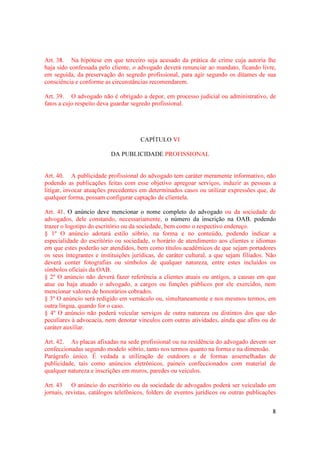8
Art. 38. Na hipótese em que terceiro seja acusado da prática de crime cuja autoria lhe
haja sido confessada pelo cliente, o advogado deverá renunciar ao mandato, ficando livre,
em seguida, da preservação do segredo profissional, para agir segundo os ditames de sua
consciência e conforme as circunstâncias recomendarem.
Art. 39. O advogado não é obrigado a depor, em processo judicial ou administrativo, de
fatos a cujo respeito deva guardar segredo profissional.
CAPÍTULO VI
DA PUBLICIDADE PROFISSIONAL
Art. 40. A publicidade profissional do advogado tem caráter meramente informativo, não
podendo as publicações feitas com esse objetivo apregoar serviços, induzir as pessoas a
litigar, invocar atuações precedentes em determinados casos ou utilizar expressões que, de
qualquer forma, possam configurar captação de clientela.
Art. 41. O anúncio deve mencionar o nome completo do advogado ou da sociedade de
advogados, dele constando, necessariamente, o número da inscrição na OAB, podendo
trazer o logotipo do escritório ou da sociedade, bem como o respectivo endereço.
§ 1º O anúncio adotará estilo sóbrio, na forma e no conteúdo, podendo indicar a
especialidade do escritório ou sociedade, o horário de atendimento aos clientes e idiomas
em que estes poderão ser atendidos, bem como títulos acadêmicos de que sejam portadores
os seus integrantes e instituições jurídicas, de caráter cultural, a que sejam filiados. Não
deverá conter fotografias ou símbolos de qualquer natureza, entre estes incluídos os
símbolos oficiais da OAB.
§ 2º O anúncio não deverá fazer referência a clientes atuais ou antigos, a causas em que
atue ou haja atuado o advogado, a cargos ou funções públicos por ele exercidos, nem
mencionar valores de honorários cobrados.
§ 3º O anúncio será redigido em vernáculo ou, simultaneamente e nos mesmos termos, em
outra língua, quando for o caso.
§ 4º O anúncio não poderá veicular serviços de outra natureza ou distintos dos que são
peculiares à advocacia, nem denotar vínculos com outras atividades, ainda que afins ou de
caráter auxiliar.
Art. 42. As placas afixadas na sede profissional ou na residência do advogado devem ser
confeccionadas segundo modelo sóbrio, tanto nos termos quanto na forma e na dimensão.
Parágrafo único. É vedada a utilização de outdoors e de formas assemelhadas de
publicidade, tais como anúncios eletrônicos, paineis confeccionados com material de
qualquer natureza e inscrições em muros, paredes ou veículos.
Art. 43 O anúncio do escritório ou da sociedade de advogados poderá ser veiculado em
jornais, revistas, catálogos telefônicos, folders de eventos jurídicos ou outras publicações
 